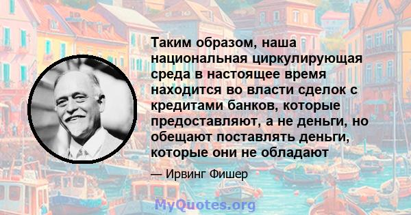 Таким образом, наша национальная циркулирующая среда в настоящее время находится во власти сделок с кредитами банков, которые предоставляют, а не деньги, но обещают поставлять деньги, которые они не обладают