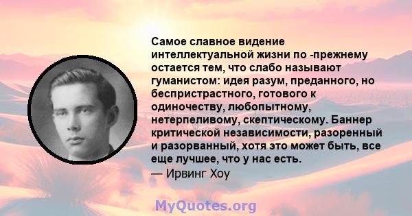 Самое славное видение интеллектуальной жизни по -прежнему остается тем, что слабо называют гуманистом: идея разум, преданного, но беспристрастного, готового к одиночеству, любопытному, нетерпеливому, скептическому.