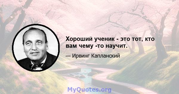 Хороший ученик - это тот, кто вам чему -то научит.