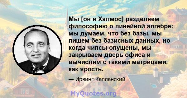 Мы [он и Халмос] разделяем философию о линейной алгебре: мы думаем, что без базы, мы пишем без базисных данных, но когда чипсы опущены, мы закрываем дверь офиса и вычислим с такими матрицами, как ярость.