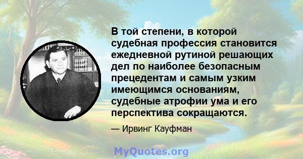 В той степени, в которой судебная профессия становится ежедневной рутиной решающих дел по наиболее безопасным прецедентам и самым узким имеющимся основаниям, судебные атрофии ума и его перспектива сокращаются.