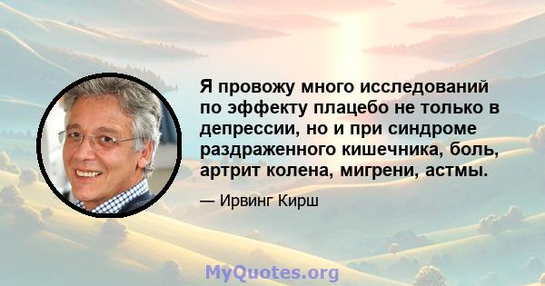 Я провожу много исследований по эффекту плацебо не только в депрессии, но и при синдроме раздраженного кишечника, боль, артрит колена, мигрени, астмы.