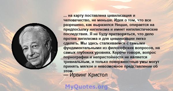 ... на карту поставлена ​​цивилизация и человечество, не меньше. Идея о том, что все разрешено, как выразился Ницше, опирается на предпосылку нигилизма и имеет нигилистические последствия. Я не буду притворяться, что