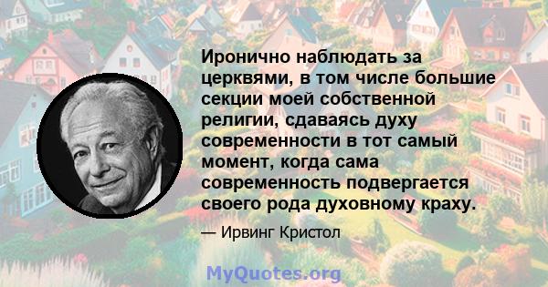 Иронично наблюдать за церквями, в том числе большие секции моей собственной религии, сдаваясь духу современности в тот самый момент, когда сама современность подвергается своего рода духовному краху.