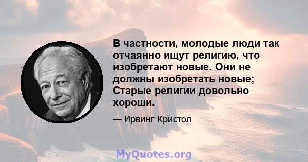 В частности, молодые люди так отчаянно ищут религию, что изобретают новые. Они не должны изобретать новые; Старые религии довольно хороши.