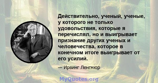 Действительно, ученый, ученые, у которого не только удовольствия, которые я перечислял, но и выигрывает признание других ученых и человечества, которое в конечном итоге выигрывает от его усилий.