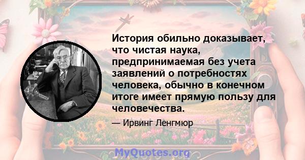 История обильно доказывает, что чистая наука, предпринимаемая без учета заявлений о потребностях человека, обычно в конечном итоге имеет прямую пользу для человечества.