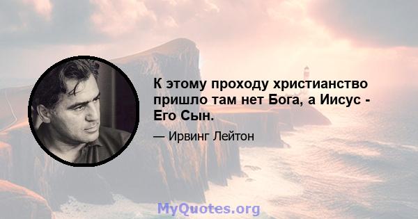 К этому проходу христианство пришло там нет Бога, а Иисус - Его Сын.