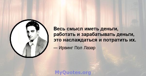 Весь смысл иметь деньги, работать и зарабатывать деньги, это наслаждаться и потратить их.