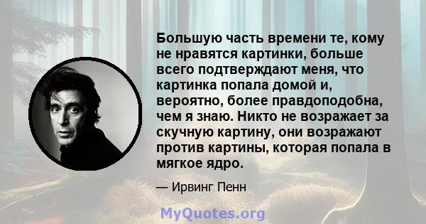 Большую часть времени те, кому не нравятся картинки, больше всего подтверждают меня, что картинка попала домой и, вероятно, более правдоподобна, чем я знаю. Никто не возражает за скучную картину, они возражают против