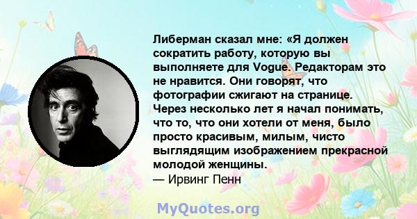 Либерман сказал мне: «Я должен сократить работу, которую вы выполняете для Vogue. Редакторам это не нравится. Они говорят, что фотографии сжигают на странице. Через несколько лет я начал понимать, что то, что они хотели 