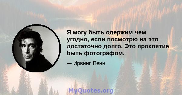 Я могу быть одержим чем угодно, если посмотрю на это достаточно долго. Это проклятие быть фотографом.