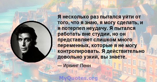 Я несколько раз пытался уйти от того, что я знаю, я могу сделать, и я потерпел неудачу. Я пытался работать вне студии, но он представляет слишком много переменных, которые я не могу контролировать. Я действительно