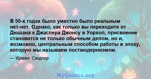 В 50-х годах было уместно было реальным нет-нет. Однако, как только вы переходите от Дюшана к Джаспера Джонсу в Уорхол, присвоение становится не только обычным делом, но и, возможно, центральным способом работы в эпоху, 