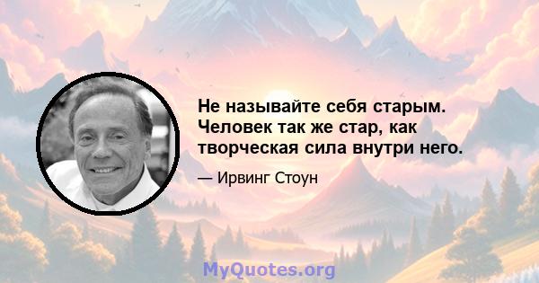 Не называйте себя старым. Человек так же стар, как творческая сила внутри него.