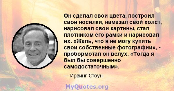 Он сделал свои цвета, построил свои носилки, намазал свой холст, нарисовал свои картины, стал плотником его рамки и нарисовал их. «Жаль, что я не могу купить свои собственные фотографии», - пробормотал он вслух. «Тогда