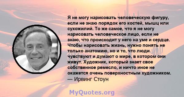 Я не могу нарисовать человеческую фигуру, если не знаю порядок его костей, мышц или сухожилий. То же самое, что я не могу нарисовать человеческое лицо, если не знаю, что происходит у него на уме и сердце. Чтобы