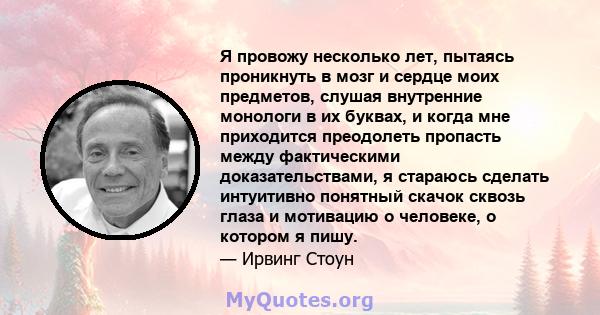 Я провожу несколько лет, пытаясь проникнуть в мозг и сердце моих предметов, слушая внутренние монологи в их буквах, и когда мне приходится преодолеть пропасть между фактическими доказательствами, я стараюсь сделать