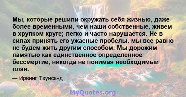 Мы, которые решили окружать себя жизнью, даже более временными, чем наши собственные, живем в хрупком круге; легко и часто нарушается. Не в силах принять его ужасные пробелы, мы все равно не будем жить другим способом.