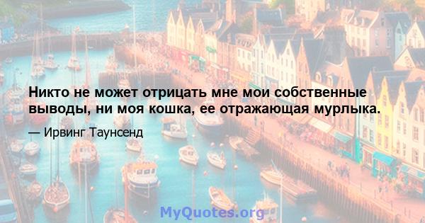 Никто не может отрицать мне мои собственные выводы, ни моя кошка, ее отражающая мурлыка.