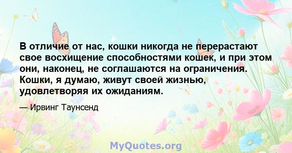 В отличие от нас, кошки никогда не перерастают свое восхищение способностями кошек, и при этом они, наконец, не соглашаются на ограничения. Кошки, я думаю, живут своей жизнью, удовлетворяя их ожиданиям.