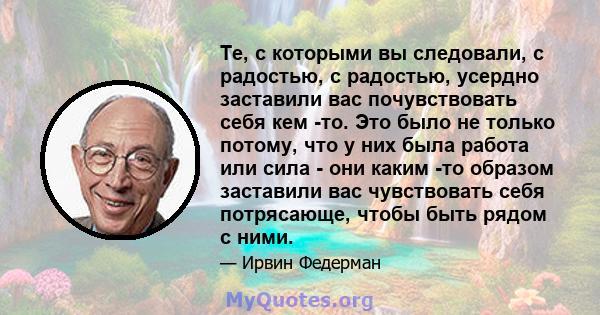 Те, с которыми вы следовали, с радостью, с радостью, усердно заставили вас почувствовать себя кем -то. Это было не только потому, что у них была работа или сила - они каким -то образом заставили вас чувствовать себя