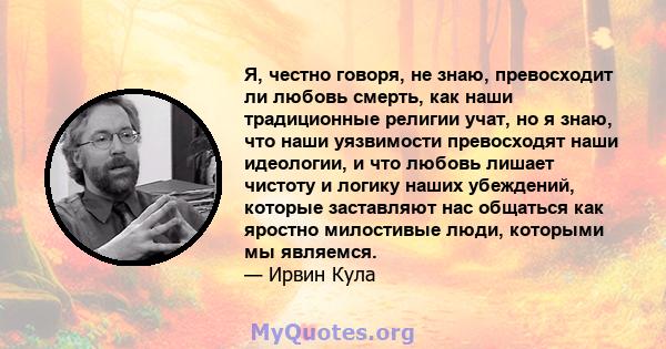 Я, честно говоря, не знаю, превосходит ли любовь смерть, как наши традиционные религии учат, но я знаю, что наши уязвимости превосходят наши идеологии, и что любовь лишает чистоту и логику наших убеждений, которые