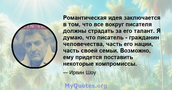 Романтическая идея заключается в том, что все вокруг писателя должны страдать за его талант. Я думаю, что писатель - гражданин человечества, часть его нации, часть своей семьи. Возможно, ему придется поставить некоторые 