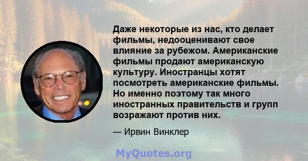 Даже некоторые из нас, кто делает фильмы, недооценивают свое влияние за рубежом. Американские фильмы продают американскую культуру. Иностранцы хотят посмотреть американские фильмы. Но именно поэтому так много