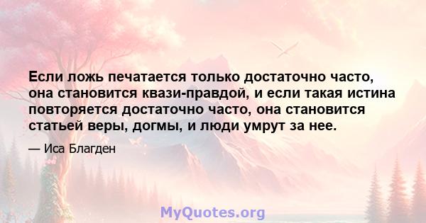 Если ложь печатается только достаточно часто, она становится квази-правдой, и если такая истина повторяется достаточно часто, она становится статьей веры, догмы, и люди умрут за нее.