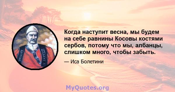 Когда наступит весна, мы будем на себе равнины Косовы костями сербов, потому что мы, албанцы, слишком много, чтобы забыть.