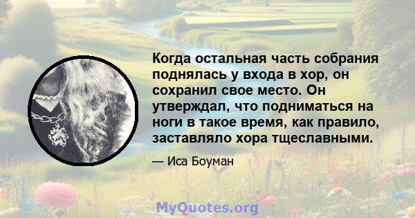 Когда остальная часть собрания поднялась у входа в хор, он сохранил свое место. Он утверждал, что подниматься на ноги в такое время, как правило, заставляло хора тщеславными.