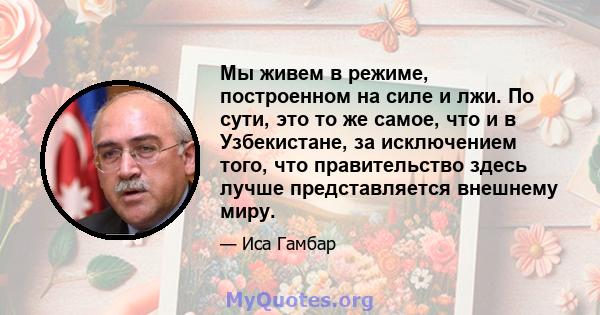 Мы живем в режиме, построенном на силе и лжи. По сути, это то же самое, что и в Узбекистане, за исключением того, что правительство здесь лучше представляется внешнему миру.