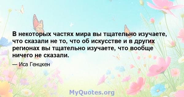 В некоторых частях мира вы тщательно изучаете, что сказали не то, что об искусстве и в других регионах вы тщательно изучаете, что вообще ничего не сказали.