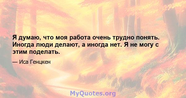 Я думаю, что моя работа очень трудно понять. Иногда люди делают, а иногда нет. Я не могу с этим поделать.