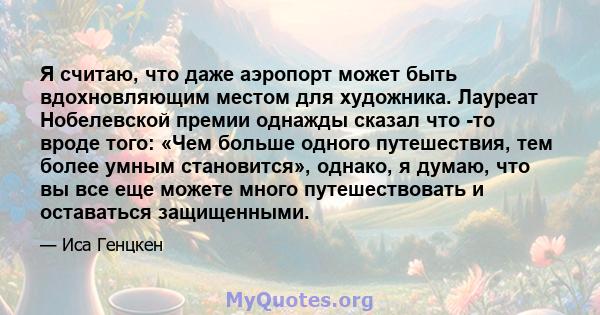 Я считаю, что даже аэропорт может быть вдохновляющим местом для художника. Лауреат Нобелевской премии однажды сказал что -то вроде того: «Чем больше одного путешествия, тем более умным становится», однако, я думаю, что