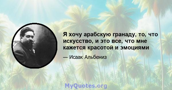 Я хочу арабскую гранаду, то, что искусство, и это все, что мне кажется красотой и эмоциями