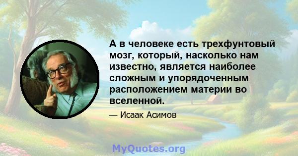 А в человеке есть трехфунтовый мозг, который, насколько нам известно, является наиболее сложным и упорядоченным расположением материи во вселенной.