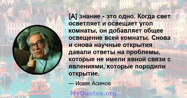 [А] знание - это одно. Когда свет осветляет и освещает угол комнаты, он добавляет общее освещение всей комнаты. Снова и снова научные открытия давали ответы на проблемы, которые не имели явной связи с явлениями, которые 