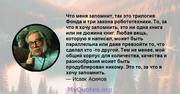 Что меня запомнит, так это трилогия Фонда и три закона робототехники. То, за что я хочу запомнить, это ни одна книга или не дюжина книг. Любая вещь, которую я написал, может быть параллельна или даже превзойти то, что