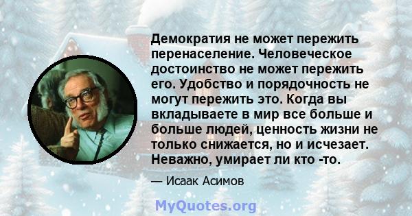 Демократия не может пережить перенаселение. Человеческое достоинство не может пережить его. Удобство и порядочность не могут пережить это. Когда вы вкладываете в мир все больше и больше людей, ценность жизни не только