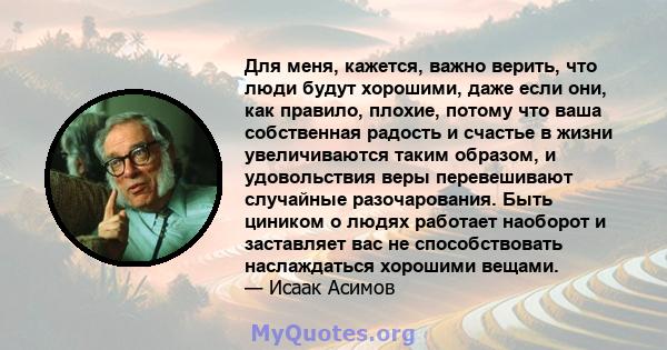 Для меня, кажется, важно верить, что люди будут хорошими, даже если они, как правило, плохие, потому что ваша собственная радость и счастье в жизни увеличиваются таким образом, и удовольствия веры перевешивают случайные 