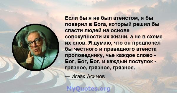 Если бы я не был атеистом, я бы поверил в Бога, который решил бы спасти людей на основе совокупности их жизни, а не в схеме их слов. Я думаю, что он предпочел бы честного и праведного атеиста проповеднику, чье каждое