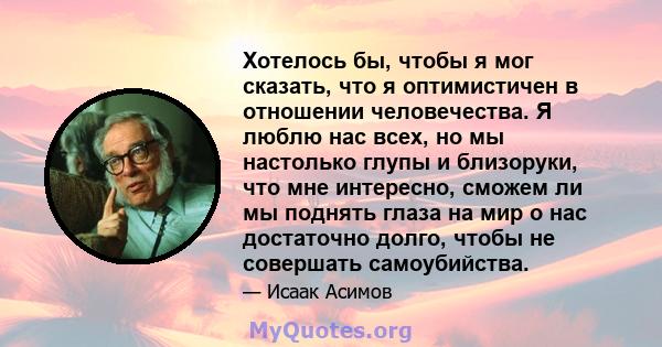 Хотелось бы, чтобы я мог сказать, что я оптимистичен в отношении человечества. Я люблю нас всех, но мы настолько глупы и близоруки, что мне интересно, сможем ли мы поднять глаза на мир о нас достаточно долго, чтобы не