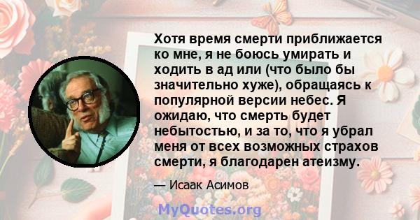 Хотя время смерти приближается ко мне, я не боюсь умирать и ходить в ад или (что было бы значительно хуже), обращаясь к популярной версии небес. Я ожидаю, что смерть будет небытостью, и за то, что я убрал меня от всех