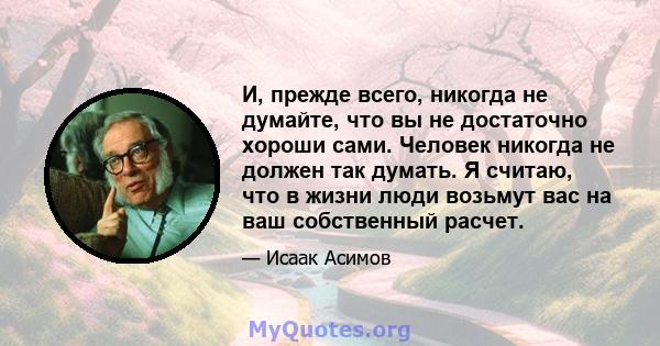 И, прежде всего, никогда не думайте, что вы не достаточно хороши сами. Человек никогда не должен так думать. Я считаю, что в жизни люди возьмут вас на ваш собственный расчет.