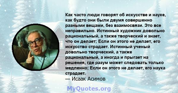 Как часто люди говорят об искусстве и науке, как будто они были двумя совершенно разными вещами, без взаимосвязи. Это все неправильно. Истинный художник довольно рациональный, а также творческий и знает, что он делает;