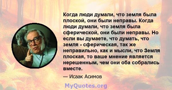 Когда люди думали, что земля была плоской, они были неправы. Когда люди думали, что земля была сферической, они были неправы. Но если вы думаете, что думать, что земля - ​​сферическая, так же неправильно, как и мысли,