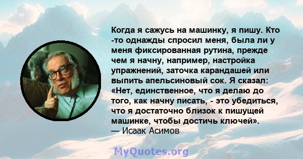 Когда я сажусь на машинку, я пишу. Кто -то однажды спросил меня, была ли у меня фиксированная рутина, прежде чем я начну, например, настройка упражнений, заточка карандашей или выпить апельсиновый сок. Я сказал: «Нет,