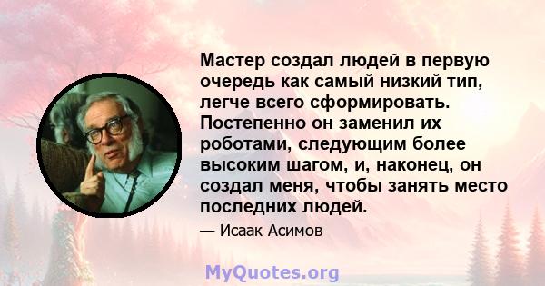 Мастер создал людей в первую очередь как самый низкий тип, легче всего сформировать. Постепенно он заменил их роботами, следующим более высоким шагом, и, наконец, он создал меня, чтобы занять место последних людей.